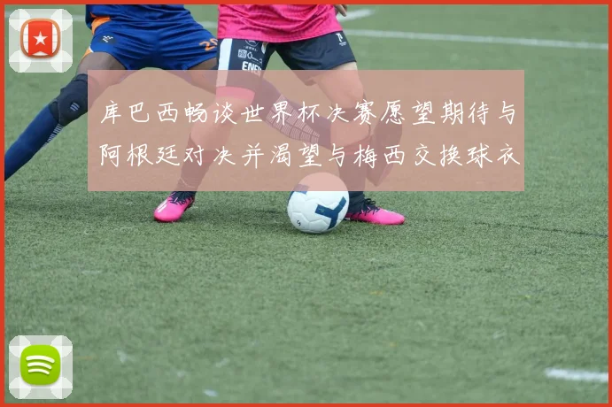 库巴西畅谈世界杯决赛愿望期待与阿根廷对决并渴望与梅西交换球衣