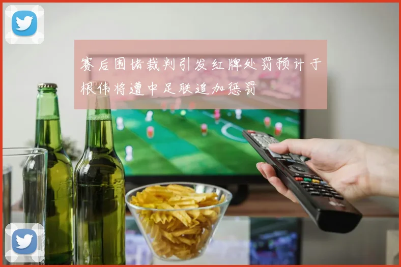 赛后围堵裁判引发红牌处罚预计于根伟将遭中足联追加惩罚