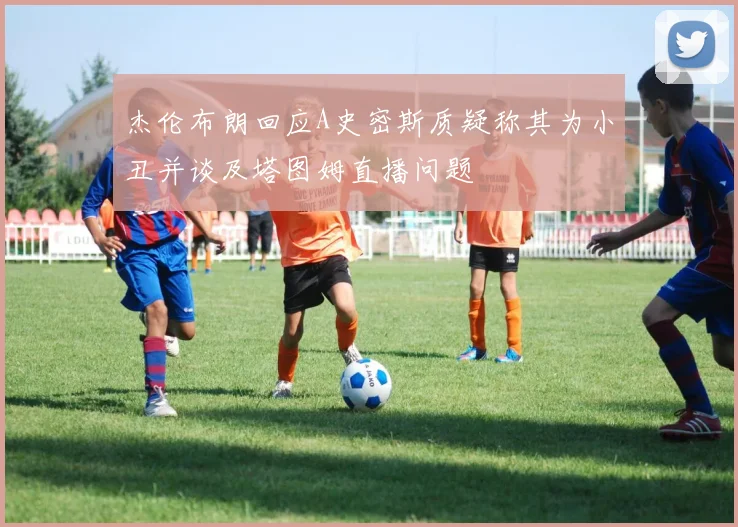 杰伦布朗回应A史密斯质疑称其为小丑并谈及塔图姆直播问题