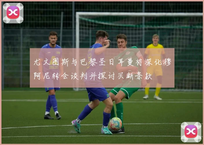 尤文图斯与巴黎圣日耳曼将深化穆阿尼转会谈判并探讨买断条款