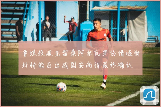 鲁媒报道克雷桑阿尔瓦罗伤情逐渐好转能否出战国安尚待最终确认
