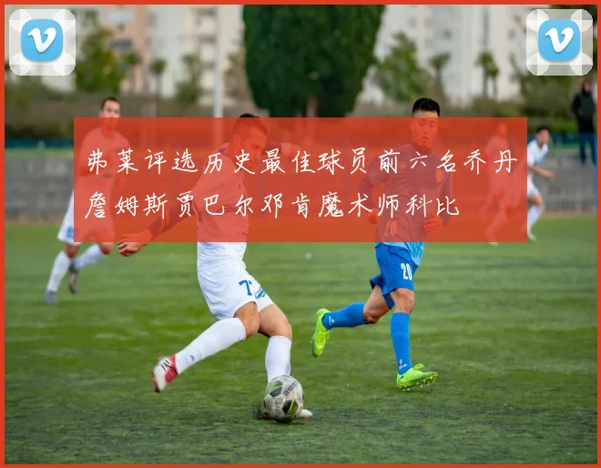 弗莱评选历史最佳球员前六名乔丹詹姆斯贾巴尔邓肯魔术师科比