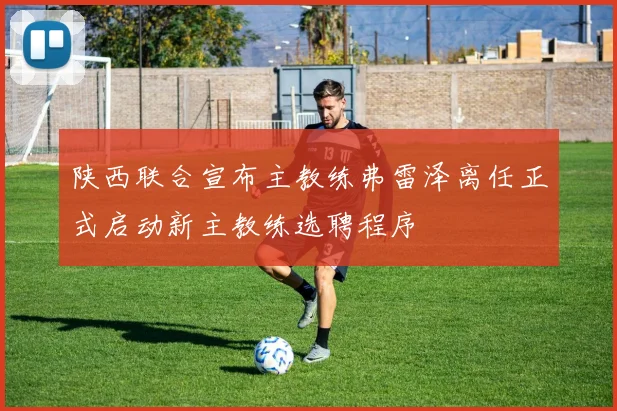 陕西联合宣布主教练弗雷泽离任正式启动新主教练选聘程序