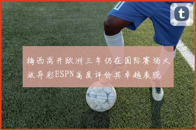 梅西离开欧洲三年仍在国际赛场大放异彩ESPN高度评价其卓越表现