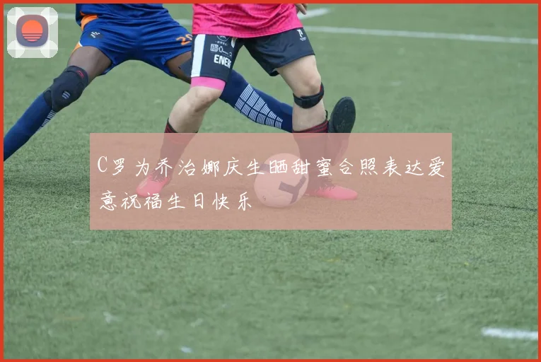 C罗为乔治娜庆生晒甜蜜合照表达爱意祝福生日快乐