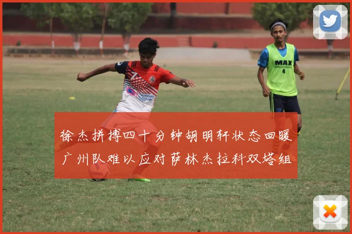 徐杰拼搏四十分钟胡明轩状态回暖广州队难以应对萨林杰拉科双塔组合