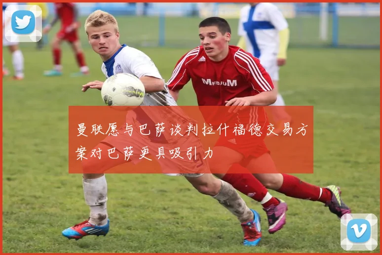 曼联愿与巴萨谈判拉什福德交易方案对巴萨更具吸引力