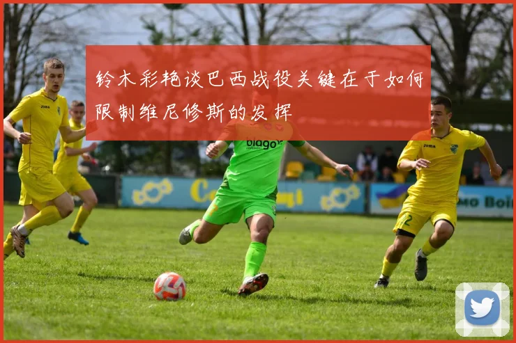 铃木彩艳谈巴西战役关键在于如何限制维尼修斯的发挥