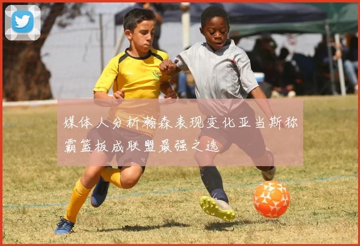 媒体人分析瀚森表现变化亚当斯称霸篮板成联盟最强之选