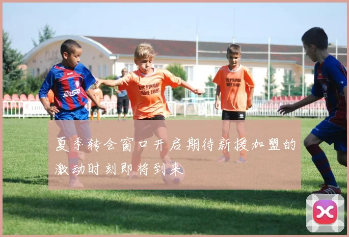 夏季转会窗口开启期待新援加盟的激动时刻即将到来