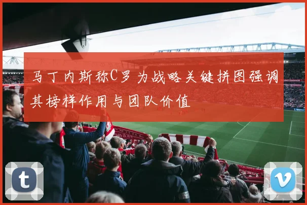 马丁内斯称C罗为战略关键拼图强调其榜样作用与团队价值