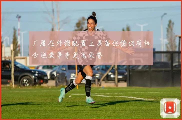 广厦在外援配置上具备优势仍有机会逆袭争夺更高荣誉