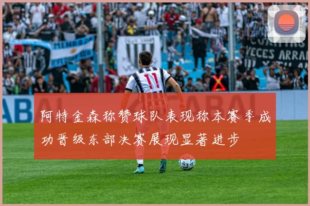 阿特金森称赞球队表现称本赛季成功晋级东部决赛展现显著进步