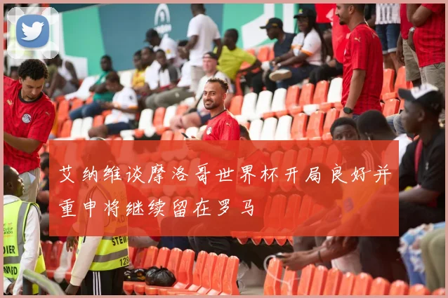 艾纳维谈摩洛哥世界杯开局良好并重申将继续留在罗马