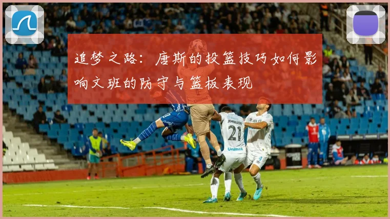 追梦之路：唐斯的投篮技巧如何影响文班的防守与篮板表现