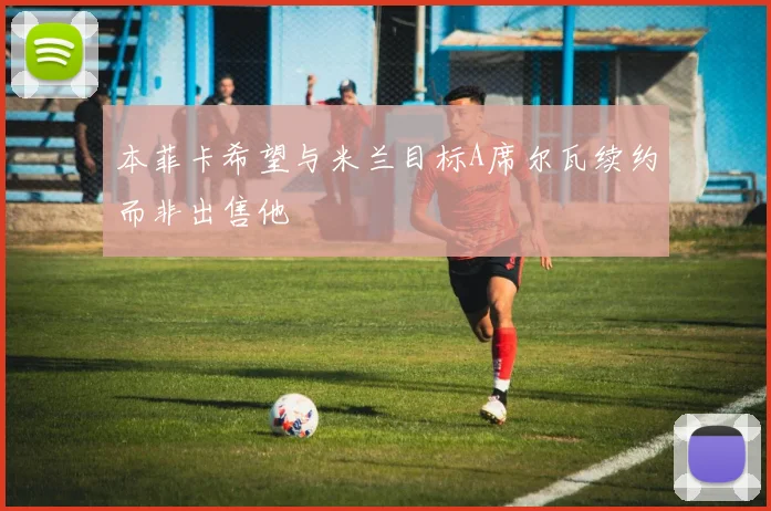 本菲卡希望与米兰目标A席尔瓦续约而非出售他