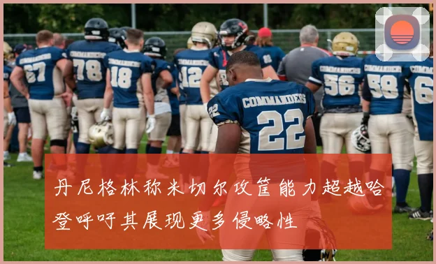 丹尼格林称米切尔攻筐能力超越哈登呼吁其展现更多侵略性