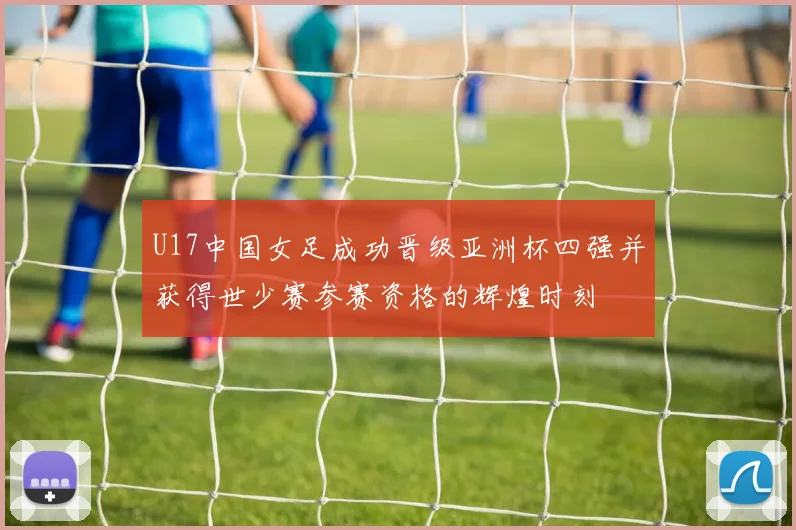 U17中国女足成功晋级亚洲杯四强并获得世少赛参赛资格的辉煌时刻