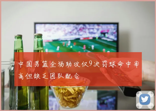 中国男篮全场助攻仅9次罚球命中率高但缺乏团队配合