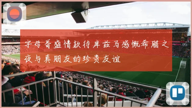 字母哥盛情款待库兹马感慨希腊之夜与真朋友的珍贵友谊