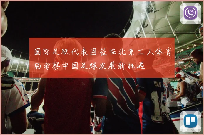 国际足联代表团莅临北京工人体育场考察中国足球发展新机遇