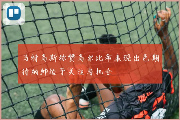 马特乌斯称赞乌尔比希表现出色期待纳帅给予关注与机会