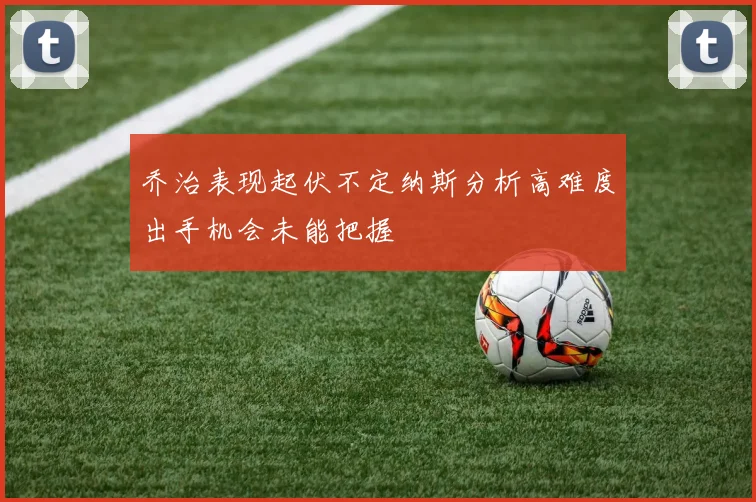 乔治表现起伏不定纳斯分析高难度出手机会未能把握